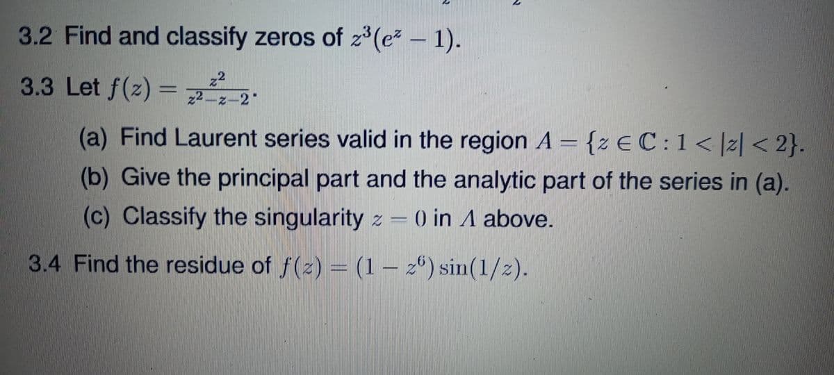 3.2 Find and classify zeros of z (e
1).
3.3 Let f(z) =
2.
2ー2-2"
(a) Find Laurent series valid in the region A = {z € C:1<|z| < 2}.
(b) Give the principal part and the analytic part of the series in (a).
(c) Classify the singularity z – 0 in A above.
3.4 Find the residue of f(z) = (1 – 2*) sin(1/2).
