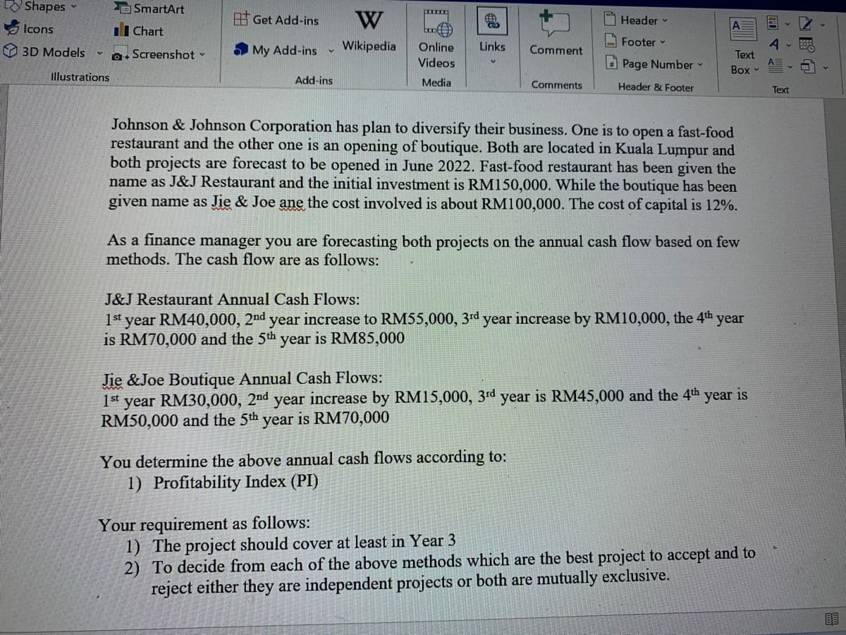 Shapes
E SmartArt
Get Add-ins
W
Header
Icons
II Chart
- Footer
Wikipedia
Links
Online
Videos
3D Models
a. Screenshot -
My Add-ins
Comment
Text
O Page Number
Box
Illustrations
Add-ins
Media
Comments
Header & Footer
Text
Johnson & Johnson Corporation has plan to diversify their business. One is to open a fast-food
restaurant and the other one is an opening of boutique. Both are located in Kuala Lumpur and
both projects are forecast to be opened in June 2022. Fast-food restaurant has been given the
name as J&J Restaurant and the initial investment is RM150,000. While the boutique has been
given name as Jie & Joe ane the cost involved is about RM100,000. The cost of capital is 12%.
As a finance manager you are forecasting both projects on the annual cash flow based on few
methods. The cash flow are as follows:
J&J Restaurant Annual Cash Flows:
1st year RM40,000, 2nd year increase to RM55,000, 3rd year increase by RM10,000, the 4th year
is RM70,000 and the 5th year is RM85,000
Jie &Joe Boutique Annual Cash Flows:
1st year RM30,000, 2nd year increase by RM15,000, 3rd year is RM45,000 and the 4th year is
RM50,000 and the 5th
year is RM70,000
You determine the above annual cash flows according to:
1) Profitability Index (PI)
Your requirement as follows:
1) The project should cover at least in Year 3
2) To decide from each of the above methods which are the best project to accept and to
reject either they are independent projects or both are mutually exclusive.
