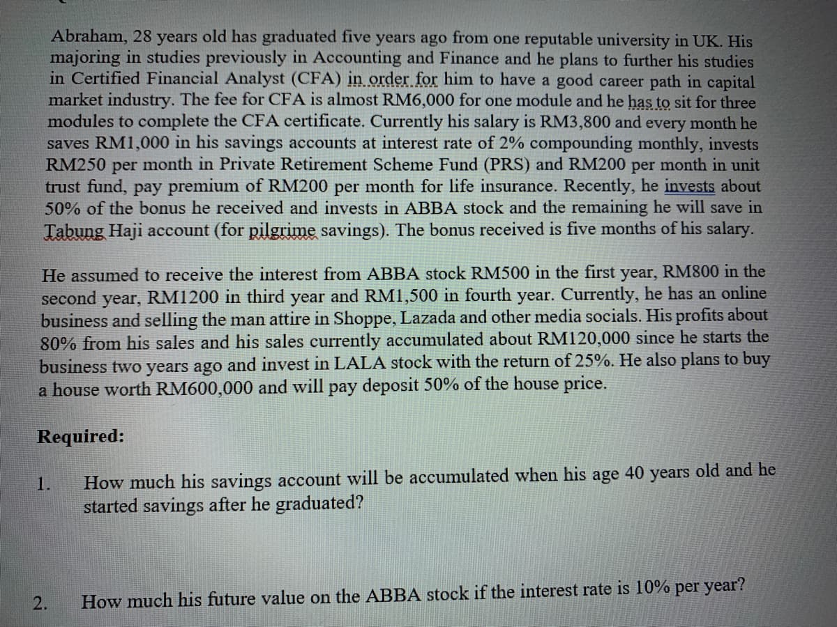 Abraham, 28 years old has graduated five years ago from one reputable university in UK. His
majoring in studies previously in Accounting and Finance and he plans to further his studies
in Certified Financial Analyst (CFA) in order for him to have a good career path in capital
market industry. The fee for CFA is almost RM6,000 for one module and he has tọ sit for three
modules to complete the CFA certificate. Currently his salary is RM3,800 and every month he
saves RM1,000 in his savings accounts at interest rate of 2% compounding monthly, invests
RM250 per month in Private Retirement Scheme Fund (PRS) and RM200 per month in unit
trust fund, pay premium of RM200 per month for life insurance. Recently, he invests about
50% of the bonus he received and invests in ABBA stock and the remaining he will save in
Tabung Haji account (for pilgrime savings). The bonus received is five months of his salary.
He assumed to receive the interest from ABBA stock RM500 in the first year, RM800 in the
second year, RM1200 in third year and RM1,500 in fourth year. Currently, he has an online
business and selling the man attire in Shoppe, Lazada and other media socials. His profits about
80% from his sales and his sales currently accumulated about RM120,000 since he starts the
business two years ago and invest in LALA stock with the return of 25%. He also plans to buy
a house worth RM600,000 and will pay deposit 50% of the house price.
Required:
How much his savings account will be accumulated when his age 40 years old and he
started savings after he graduated?
1.
2.
How much his future value on the ABBA stock if the interest rate is 10% per year?
