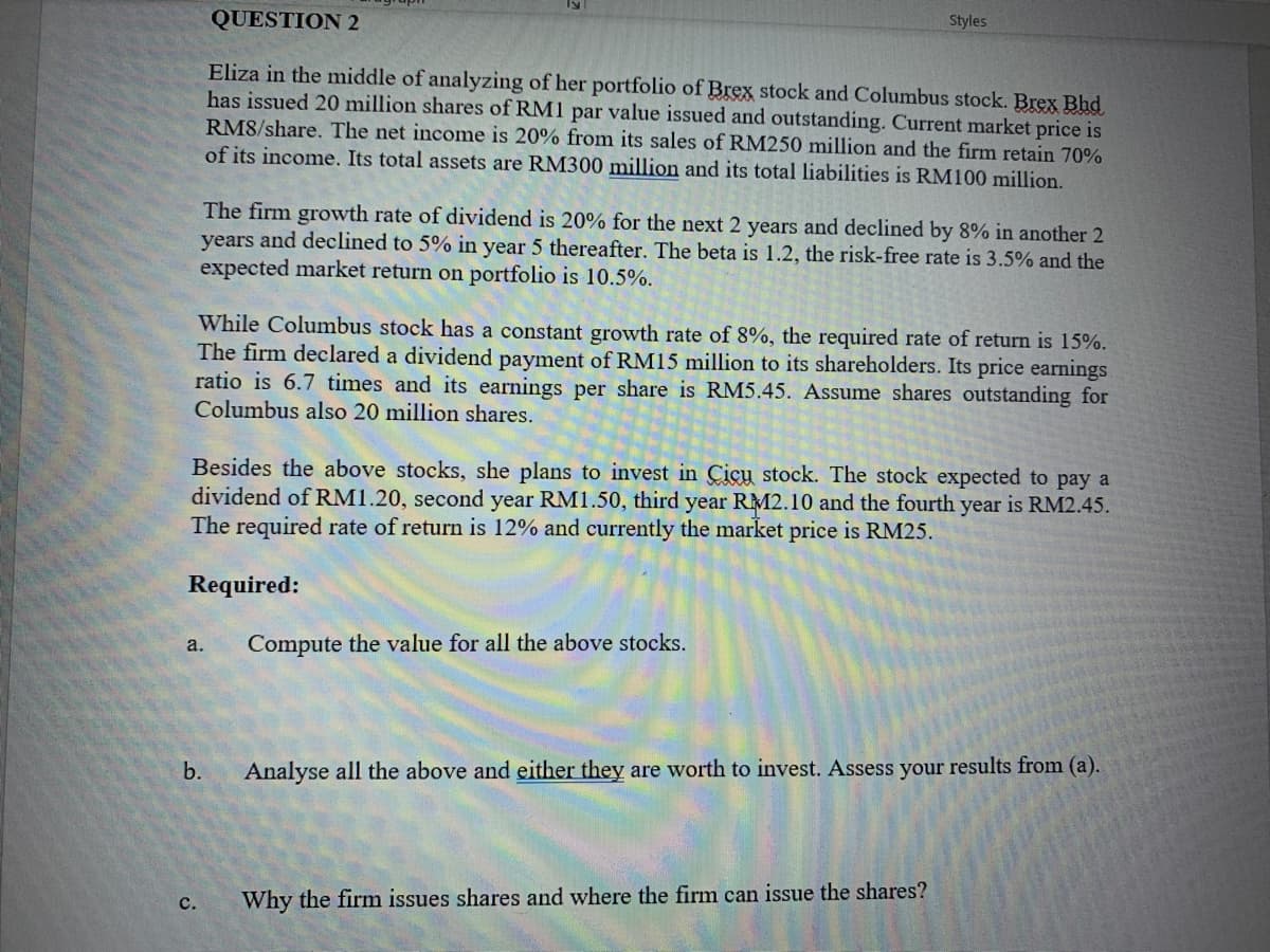 QUESTION 2
Styles
Eliza in the middle of analyzing of her portfolio of Brex stock and Columbus stock. Brex Bhd
has issued 20 million shares of RM1 par value issued and outstanding. Current market price is
RM8/share. The net income is 20% from its sales of RM250 million and the firm retain 70%
of its income. Its total assets are RM300 million and its total liabilities is RM100 million.
The firm growth rate of dividend is 20% for the next 2 years and declined by 8% in another 2
years and declined to 5% in year 5 thereafter. The beta is 1.2, the risk-free rate is 3.5% and the
expected market return on portfolio is 10.5%.
While Columbus stock has a constant growth rate of 8%, the required rate of return is 15%.
The firm declared a dividend payment of RM15 million to its shareholders. Its price earnings
ratio is 6.7 times and its earnings per share is RM5.45. Assume shares outstanding for
Columbus also 20 million shares.
Besides the above stocks, she plans to invest in Cicu stock. The stock expected to pay a
dividend of RM1.20, second year RM1.50, third year RM2.10 and the fourth year is RM2.45.
The required rate of return is 12% and currently the market price is RM25.
Required:
a.
Compute the value for all the above stocks.
b.
Analyse all the above and either they are worth to invest. Assess your results from (a).
с.
Why the firm issues shares and where the firm can issue the shares?
