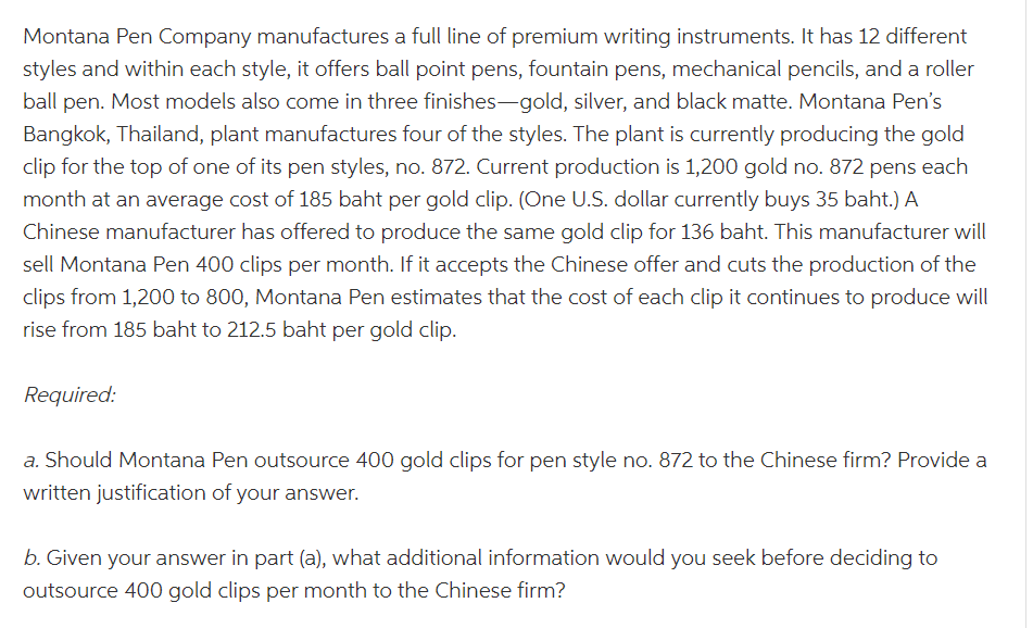 Montana Pen Company manufactures a full line of premium writing instruments. It has 12 different
styles and within each style, it offers ball point pens, fountain pens, mechanical pencils, and a roller
ball pen. Most models also come in three finishes-gold, silver, and black matte. Montana Pen's
Bangkok, Thailand, plant manufactures four of the styles. The plant is currently producing the gold
clip for the top of one of its pen styles, no. 872. Current production is 1,200 gold no. 872 pens each
month at an average cost of 185 baht per gold clip. (One U.S. dollar currently buys 35 baht.) A
Chinese manufacturer has offered to produce the same gold clip for 136 baht. This manufacturer will
sell Montana Pen 400 clips per month. If it accepts the Chinese offer and cuts the production of the
clips from 1,200 to 800, Montana Pen estimates that the cost of each clip it continues to produce will
rise from 185 baht to 212.5 baht per gold clip.
Required:
a. Should Montana Pen outsource 400 gold clips for pen style no. 872 to the Chinese firm? Provide a
written justification of your answer.
b. Given your answer in part (a), what additional information would you seek before deciding to
outsource 400 gold clips per month to the Chinese firm?
