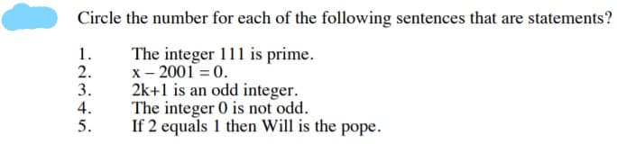 Circle the number for each of the following sentences that are statements?
1.
2.
3.
4.
5.
The integer 111 is prime.
x - 2001 = 0.
2k+1 is an odd integer.
The integer 0 is not odd.
If 2 equals 1 then Will is the pope.
