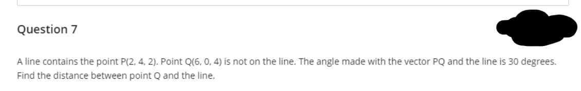 A line contains the point P(2, 4, 2). Point Q(6, 0, 4) is not on the line. The angle made with the vector PQ and the line is 30 degrees.
Find the distance between point Q and the line.
