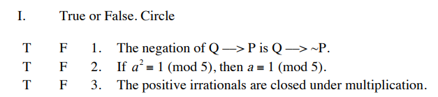 I.
True or False. Circle
The negation of Q→P is Q → ~P.
2. If a' = 1 (mod 5), then a = 1 (mod 5).
3. The positive irrationals are closed under multiplication.
T
F
T F
T
F
