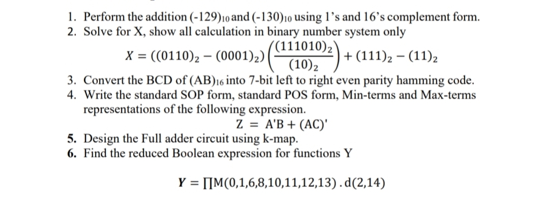 1. Perform the addition (-129)10and (-130)10 using l’s and 16’s complement form.
2. Solve for X, show all calculation in binary number system only
X = ((0110), – (0001)2)
(111010)2'
(10)2
+ (111), – (11)2
3. Convert the BCD of (AB)16 into 7-bit left to right even parity hamming code.
4. Write the standard SOP form, standard POS form, Min-terms and Max-terms
representations of the following expression.
Z = A'B + (AC)'
5. Design the Full adder circuit using k-map.
6. Find the reduced Boolean expression for functions Y
Y = [IM(0,1,6,8,10,11,12,13).d(2,14)
