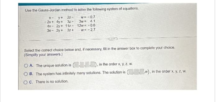 Use the Gauss-Jordan method to solve the following system of equations.
x-y+
2z
-2x+4y+ 3z- 3w 4.1
w=-0.7
4x-2y+ 11z- 12w=-0.6
3x-2y+ 3z+
w=-2.7
Select the correct choice below and, if necessary, fill in the answer box to complete your choice.
(Simplify your answers.)
OA. The unique solution is (D), in the order x, y, z, w.
OB. The system has infinitely many solutions. The solution is (w), in the order x, y, z, w.
OC. There is no solution.