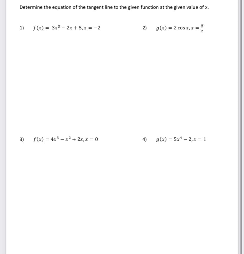 Determine the equation of the tangent line to the given function at the given value of x.
1) f(x) = 3x3 – 2x + 5,x = -2
2)
g(x) = 2 cos x, x =
3)
f(x) = 4x3 – x2 + 2x,x = 0
4)
g(x) = 5x* – 2,x = 1
