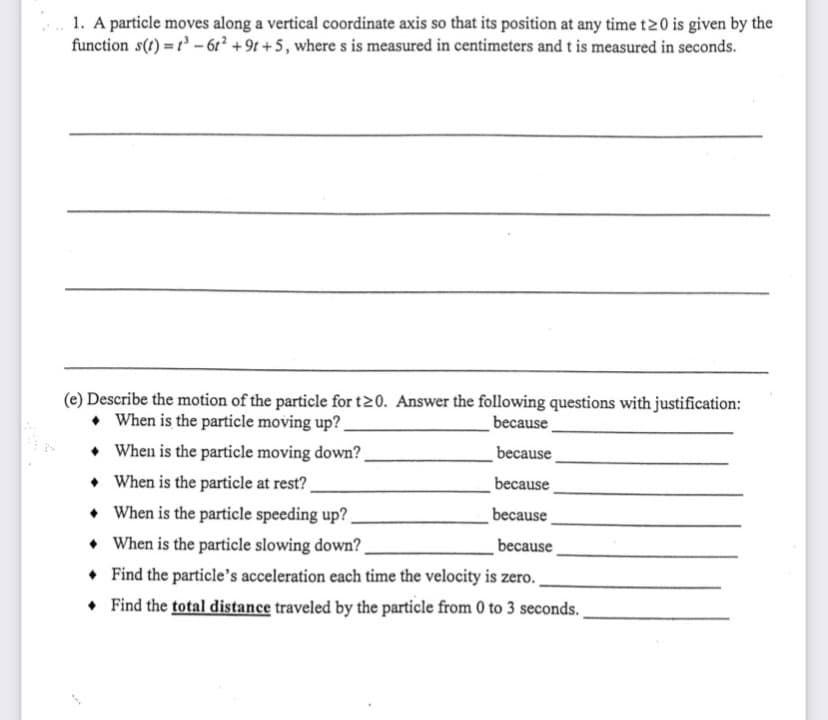 1. A particle moves along a vertical coordinate axis so that its position at any time t20 is given by the
function s() =r' - 6r² + 9t + 5, where s is measured in centimeters and t is measured in seconds.
(e) Describe the motion of the particle for t20. Answer the following questions with justification:
• When is the particle moving up?
• When is the particle moving down?.
• When is the particle at rest?
• When is the particle speeding up?
• When is the particle slowing down?
because
because
because
because
because
• Find the particle's acceleration each time the velocity is zero.
• Find the total distance traveled by the particle from 0 to 3 seconds.
