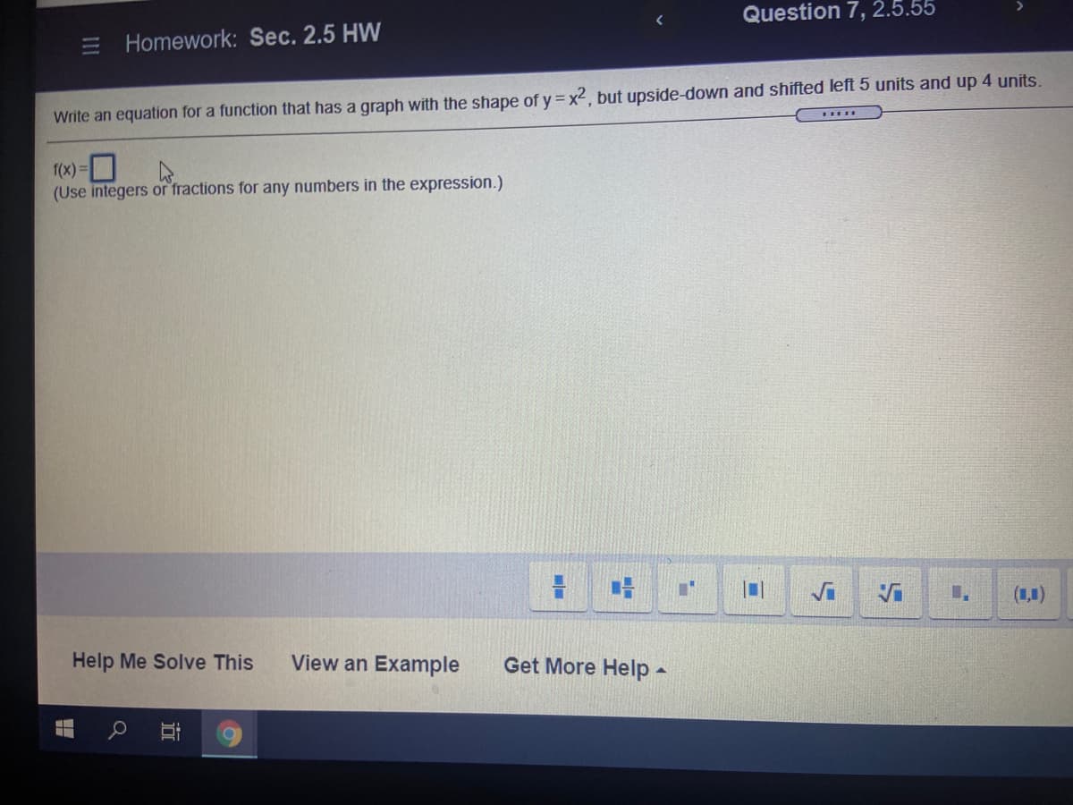 Question 7, 2.5.55
Homework: Sec. 2.5 HW
Write an equation for a function that has a graph with the shape of y = x2, but upside-down and shifted left 5 units and up 4 units.
1(x) =|
(Use integers or fractions for any numbers in the expression.)
(1,1)
Help Me Solve This
View an Example
Get More Help -
III
