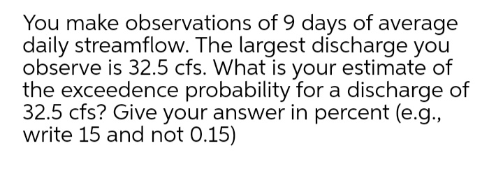 You make observations of 9 days of average
daily streamflow. The largest discharge you
observe is 32.5 cfs. What is your estimate of
the exceedence probability for a discharge of
32.5 cfs? Give your answer in percent (e.g.,
write 15 and not 0.15)
