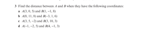 3 Find the distance between A and B when they have the following coordinates:
a A(3, 0, 5) and B(1, -1, 8)
b A(8, 11, 8) and B(-3, 1, 6)
e A(3, 5, –2) and B(3, 10, 3)
d A(-1, -2, 5) and B(4, -1, 3)
