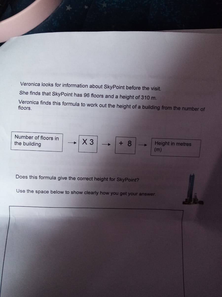 Veronica looks for information about SkyPoint before the visit.
She finds that SkyPoint has 96 floors and a height of 310 m.
Veronica finds this formula to work out the height of a building from the number of
floors.
Number of floors in
- X 3
+ 8
Height in metres
(m)
the building
Does this formula give the correct height for SkyPoint?
Use the space below to show clearly how you get your answer.
