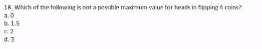 18. Which of the following is not a possible maximum value for heads in flipping 4 coins?
a. 0
b. 1.5
C. 2
d. 3
