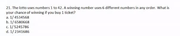 21. The lotto uses numbers 1 to 42. A winning number uses 6 different numbers in any order. What is
your chance of winning if you buy 1 ticket?
a. 1/4534568
b. 1/6580668
c. 1/5245786
d. 1/2341686
