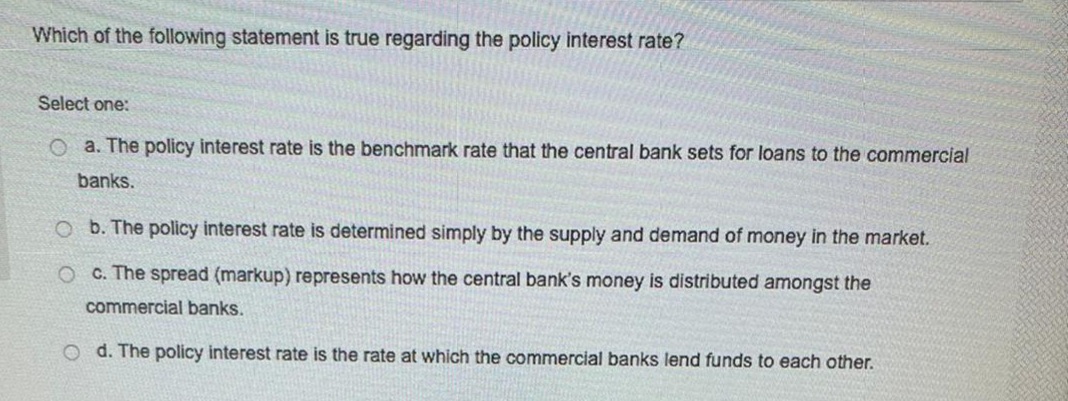 Which of the following statement is true regarding the policy interest rate?
Select one:
O a. The policy interest rate is the benchmark rate that the central bank sets for loans to the commercial
banks.
O b. The policy interest rate is determined simply by the supply and demand of money in the market.
O C. The spread (markup) represents how the central bank's money is distributed amongst the
commercial banks.
O d. The policy interest rate is the rate at which the commercial banks lend funds to each other.
