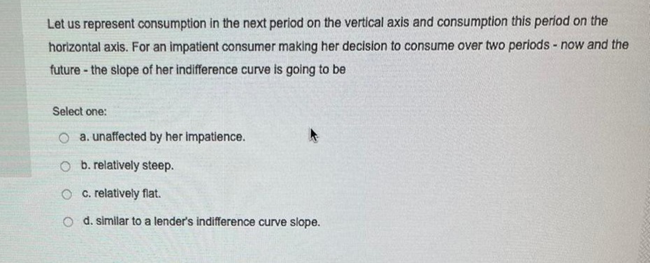 Let us represent consumption in the next period on the vertical axis and consumption this period on the
horizontal axis. For an impatient consumer making her decision to consume over two periods - now and the
future - the slope of her indifference curve is going to be
Select one:
O a. unaffected by her impatience.
O b. relatively steep.
O c. relatively flat.
o d. similar to a lender's indifference curve slope.
