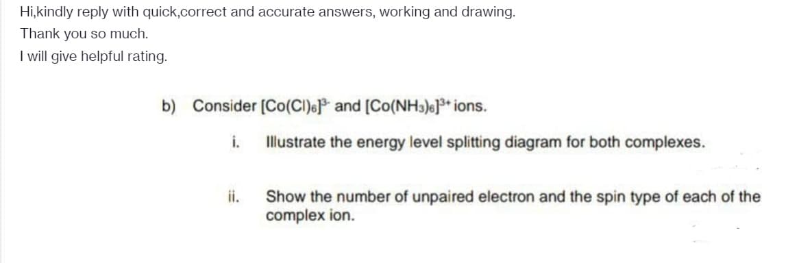 Hi,kindly reply with quick,correct and accurate answers, working and drawing.
Thank you so much.
I will give helpful rating.
b) Consider (Co(CI)e and (Co(NHs))e]* ions.
i.
Illustrate the energy level splitting diagram for both complexes.
ii.
Show the number of unpaired electron and the spin type of each of the
complex ion.
