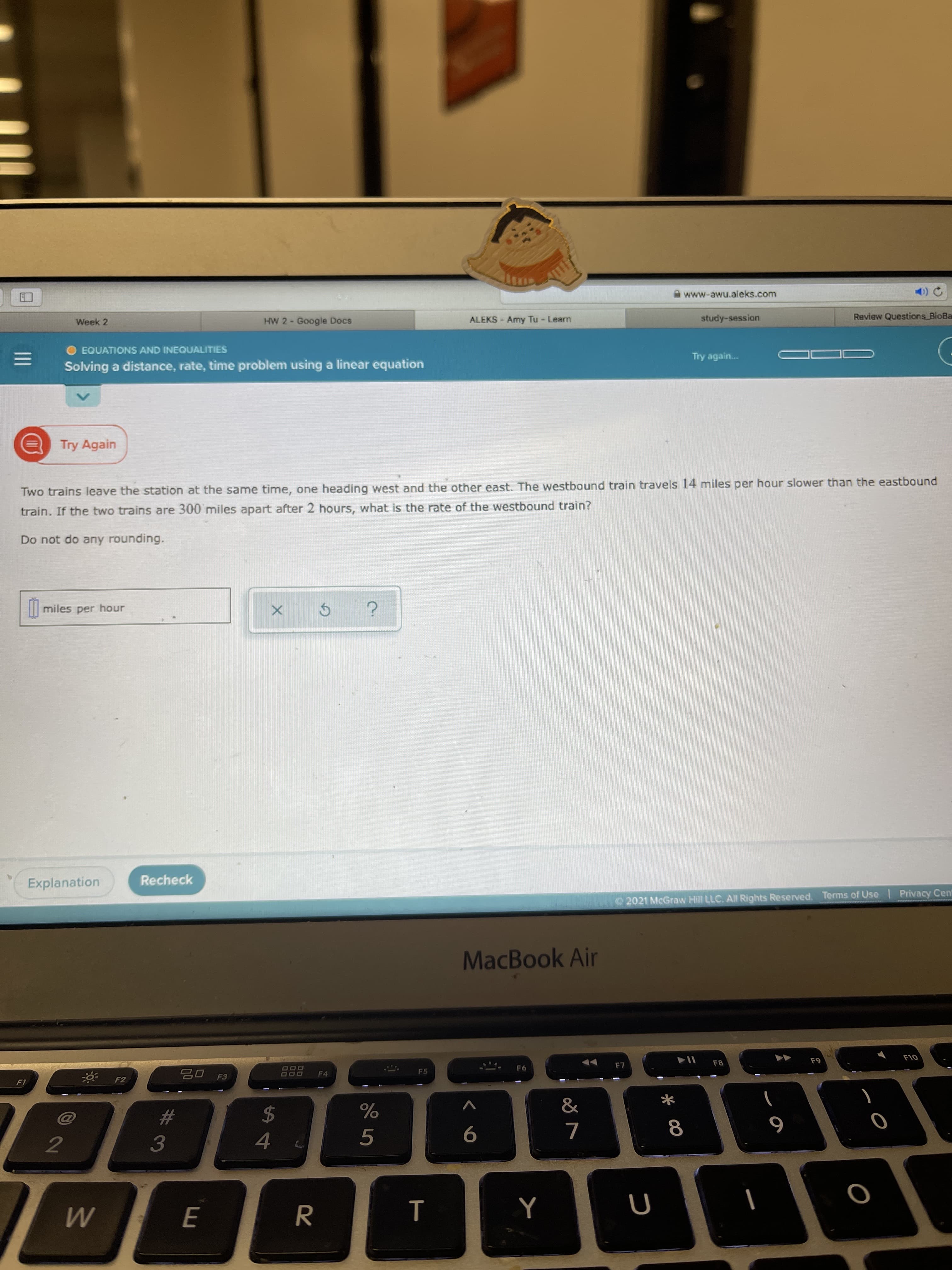 * 00
II
A www-awu.aleks.com
ALEKS - Amy Tu - Learn
study-session
Review Questions BioBa
Week 2
HW 2- Google Docs
1.
O EQUATIONS AND INEQUALITIES
Try again..
Solving a distance, rate, time problem using a linear equation
Try Again
Two trains leave the station at the same time, one heading west and the other east. The westbound train travels 14 miles per hour slower than the eastbound
train. If the two trains are 300 miles apart after 2 hours, what is the rate of the westbound train?
Do not do any rounding.
I| miles per hour
Explanation
Recheck
2021 McGraw Hill LLC. All Rights Reserved. Terms of Use Privacy Cen
MacBook Air
F8
OL
F6
800
F4
F5
F3
OOD
24
%
#
6
5.
7.
3.
4.
2.
R
