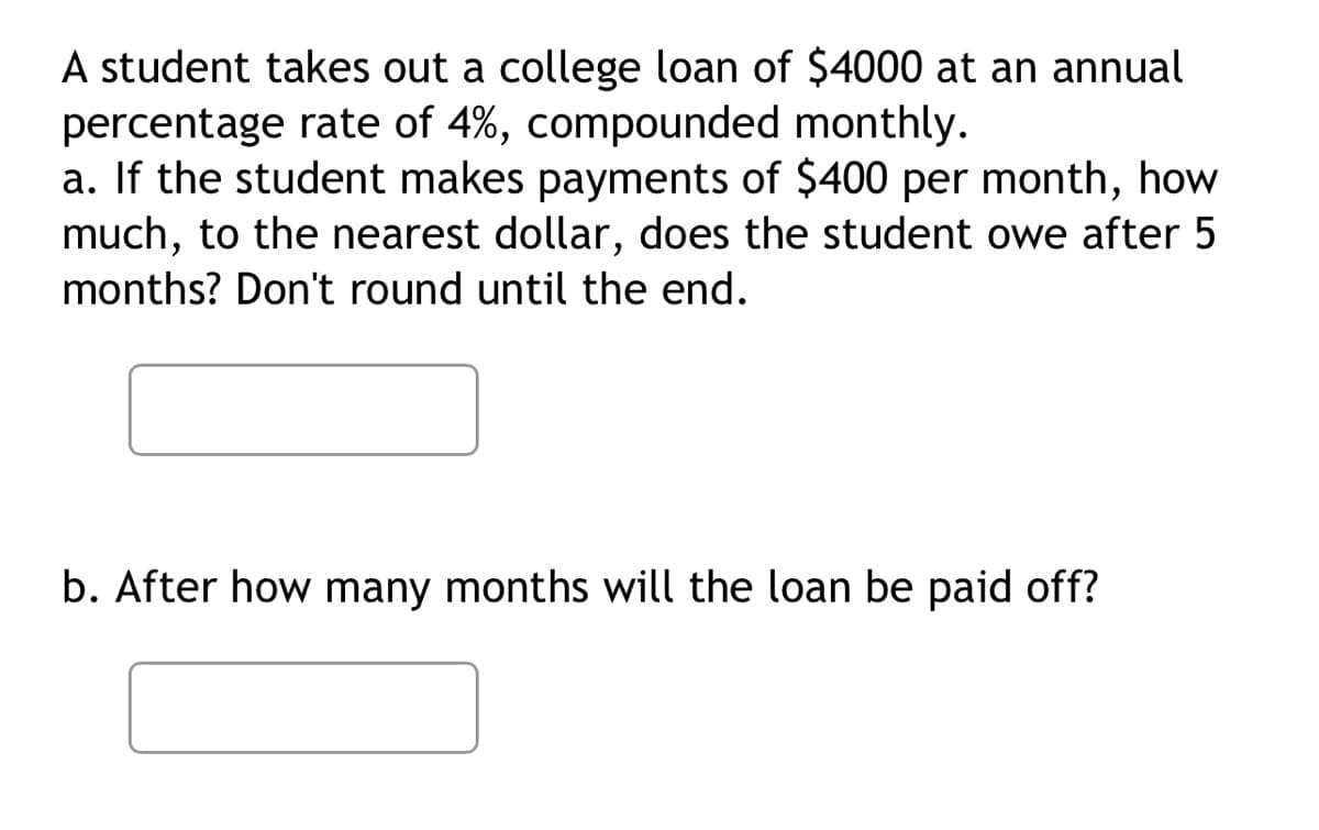 A student takes out a college loan of $4000 at an annual
percentage rate of 4%, compounded monthly.
a. If the student makes payments of $400 per month, how
much, to the nearest dollar, does the student owe after 5
months? Don't round until the end.
b. After how many months will the loan be paid off?