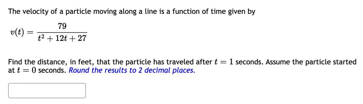 The velocity of a particle moving along a line is a function of time given by
79
t² + 12t + 27
o(t)
=
Find the distance, in feet, that the particle has traveled after t = 1 seconds. Assume the particle started
at t=0 seconds. Round the results to 2 decimal places.