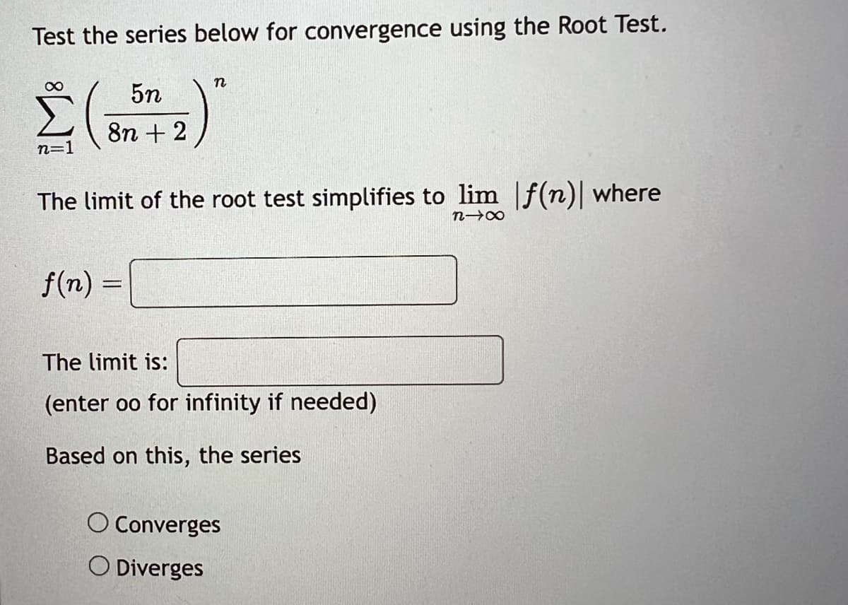 Test the series below for convergence using the Root Test.
∞
n=1
5n
8n + 2
n
The limit of the root test simplifies to lim f(n)| where
818
f(n) =
The limit is:
(enter oo for infinity if needed)
Based on this, the series
O Converges
O Diverges