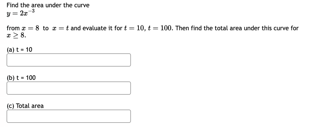 **Problem Statement:**

Find the area under the curve 

\[ y = 2x^{-3} \]

from \( x = 8 \) to \( x = t \) and evaluate it for \( t = 10, t = 100 \). Then find the total area under this curve for \( x \geq 8 \).

**Tasks:**

- (a) Evaluate for \( t = 10 \).  
  (Input box for solution)

- (b) Evaluate for \( t = 100 \).
  (Input box for solution)

- (c) Total area.
  (Input box for solution)

**Explanation:**

- This problem involves calculating the definite integral of the function \( y = 2x^{-3} \) over specified limits.
- The goal is to determine the area under the curve from \( x = 8 \) to \( x = t \) for given values of \( t \), and then to assess the total area as \( x \) approaches infinity.