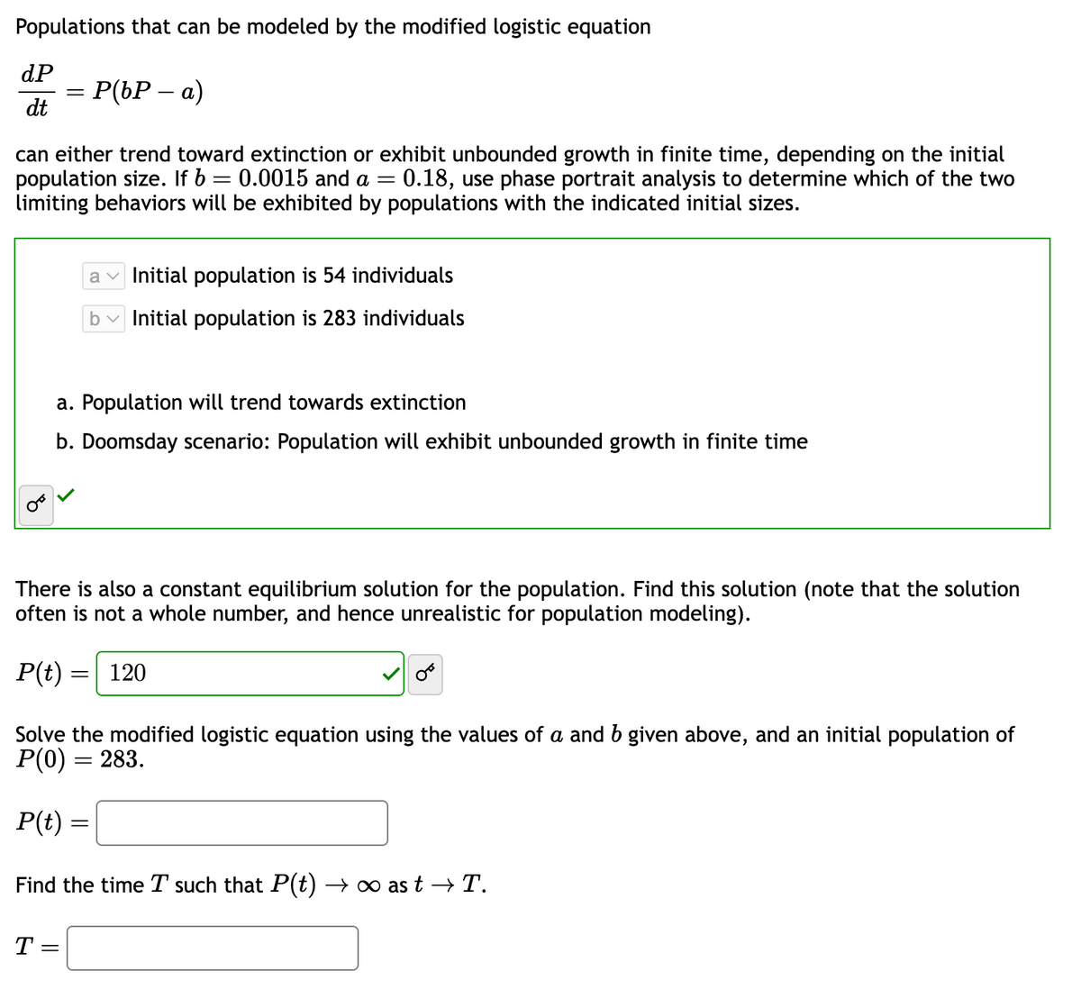 Populations that can be modeled by the modified logistic equation
dP
dt
=
= P(bP – a)
can either trend toward extinction or exhibit unbounded growth in finite time, depending on the initial
population size. If b = 0.0015 and a = 0.18, use phase portrait analysis to determine which of the two
limiting behaviors will be exhibited by populations with the indicated initial sizes.
a. Population will trend towards extinction
b. Doomsday scenario: Population will exhibit unbounded growth in finite time
There is also a constant equilibrium solution for the population. Find this solution (note that the solution
often is not a whole number, and hence unrealistic for population modeling).
P(t) =
a Initial population is 54 individuals
Initial population is 283 individuals
=
T =
120
OF
Solve the modified logistic equation using the values of a and b given above, and an initial population of
P(0) = 283.
P(t) =
=
Find the time I such that P(t) → ∞ as t → T.