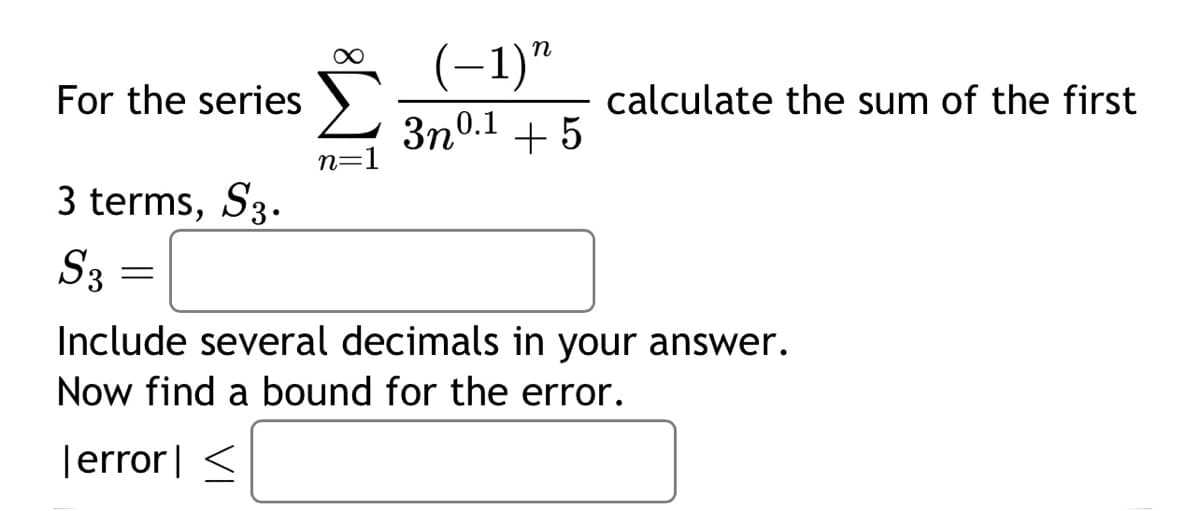 For the series
3 terms, S3.
S3
=
∞
n=1
(-1)"
3n0.1
+ 5
calculate the sum of the first
Include several decimals in your answer.
Now find a bound for the error.
Terror] <