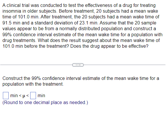 A clinical trial was conducted to test the effectiveness of a drug for treating
insomnia in older subjects. Before treatment, 20 subjects had a mean wake
time of 101.0 min. After treatment, the 20 subjects had a mean wake time of
91.5 min and a standard deviation of 23.1 min. Assume that the 20 sample
values appear to be from a normally distributed population and construct a
99% confidence interval estimate of the mean wake time for a population with
drug treatments. What does the result suggest about the mean wake time of
101.0 min before the treatment? Does the drug appear to be effective?
Construct the 99% confidence interval estimate of the mean wake time for a
population with the treatment.
|min<<
'☐ ›
min
(Round to one decimal place as needed.)