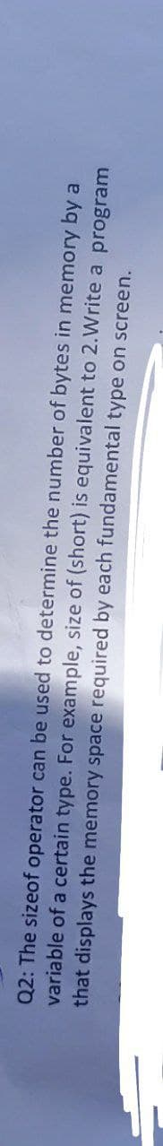 Q2: The sizeof operator can be used to determine the number of bytes in memory by a
variable of a certain type. For example, size of (short) is equivalent to 2. Write a program
that displays the memory space required by each fundamental type on screen.