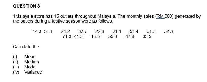 QUESTION 3
1Malaysia store has 15 outlets throughout Malaysia. The monthly sales (RM1000) generated by
the outlets during a festive season were as follows:
14.3 51.1
Calculate the
Mean
Median
Mode
(iv) Variance
21.2 32.7 22.8 21.1
71.3 41.5 14.5 55.6
51.4 61.3 32.3
47.8 63.5