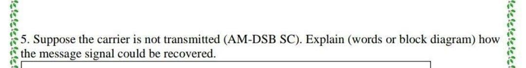 5. Suppose the carrier is not transmitted (AM-DSB SC). Explain (words or block diagram) how
the message signal could be recovered.
