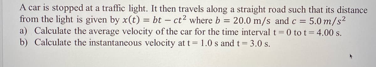 A car is stopped at a traffic light. It then travels along a straight road such that its distance
from the light is given by x(t) = bt – ct2 where b = 20.0 m/s and c = 5.0 m/s²
a) Calculate the average velocity of the car for the time interval t= 0 to t= 4.00 s.
b) Calculate the instantaneous velocity at t = 1.0 s and t= 3.0 s.
%3D
