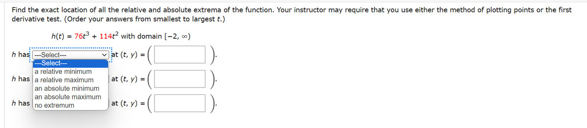 Find the exact location of all the relative and absolute extrema of the function. Your instructor may require that you use either the method of plotting points or the first
derivative test. (Order your answers from smallest to largest t.)
h(t)
=
763 +1142 with domain [-2,∞)
h has --Select---
---Select---
a relative minimum
h has a relative maximum
an absolute minimum
an absolute maximum
h has no extremum
at (t, y) =
at (t, y):
=
at (t, y) =