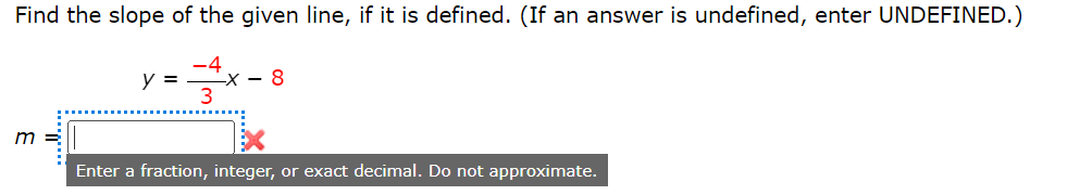 Find the slope of the given line, if it is defined. (If an answer is undefined, enter UNDEFINED.)
3
m =
y =
-X-8
Enter a fraction, integer, or exact decimal. Do not approximate.