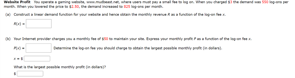 Website Profit You operate a gaming website, www.mudbeast.net, where users must pay a small fee to log on. When you charged $3 the demand was 550 log-ons per
month. When you lowered the price to $2.50, the demand increased to 825 log-ons per month.
(a) Construct a linear demand function for your website and hence obtain the monthly revenue R as a function of the log-on fee x.
R(x) =
(b) Your Internet provider charges you a monthly fee of $50 to maintain your site. Express your monthly profit P as a function of the log-on fee x.
P(x) =
Determine the log-on fee you should charge to obtain the largest possible monthly profit (in dollars).
$
What is the largest possible monthly profit (in dollars)?
$