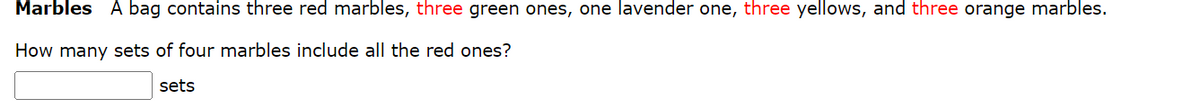 Marbles A bag contains three red marbles, three green ones, one lavender one, three yellows, and three orange marbles.
How many sets of four marbles include all the red ones?
sets