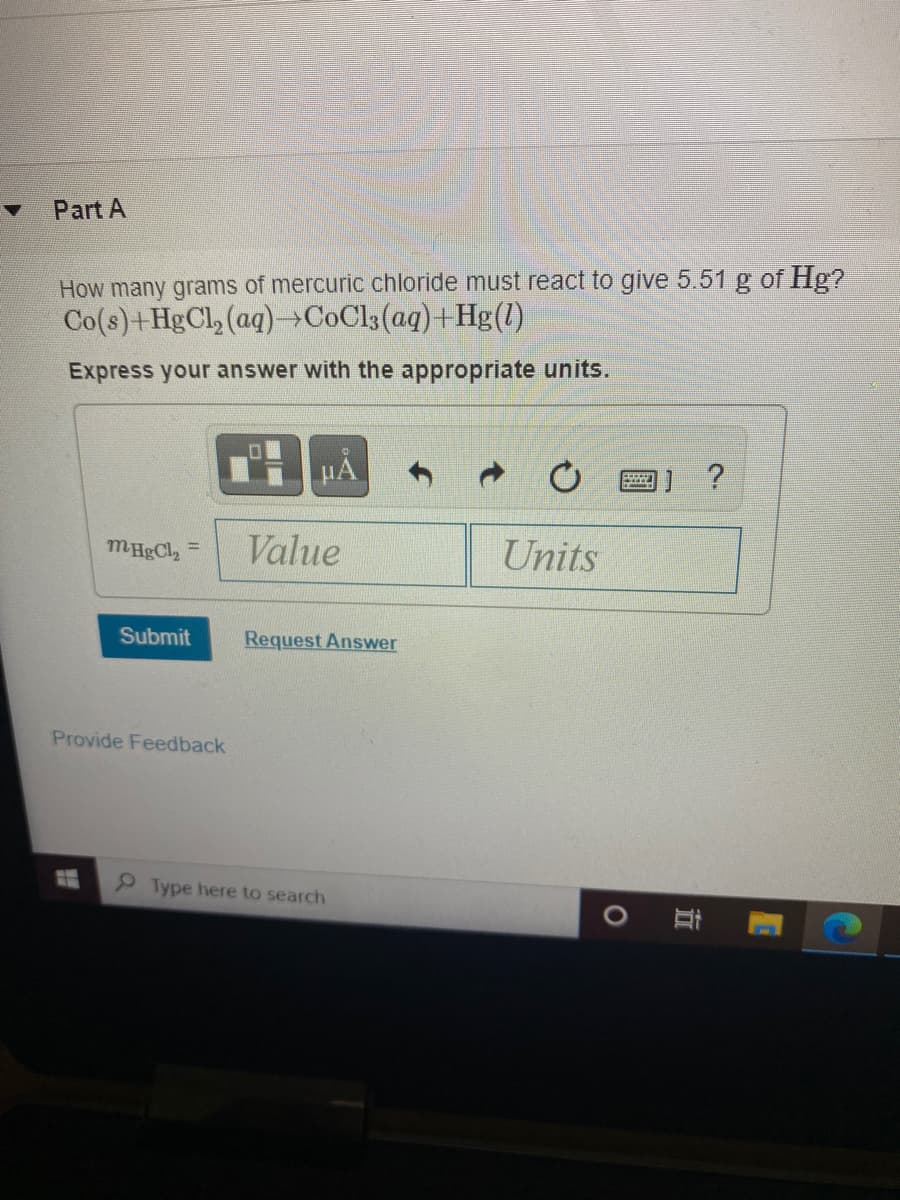 Part A
How many grams of mercuric chloride must react to give 5.51 g of Hg?
Co(s)+HgCl, (aq)→COC13(aq)+Hg(1)
Express your answer with the appropriate units.
Value
Units
%3D
Submit
Request Answer
Provide Feedback
Type here to search
