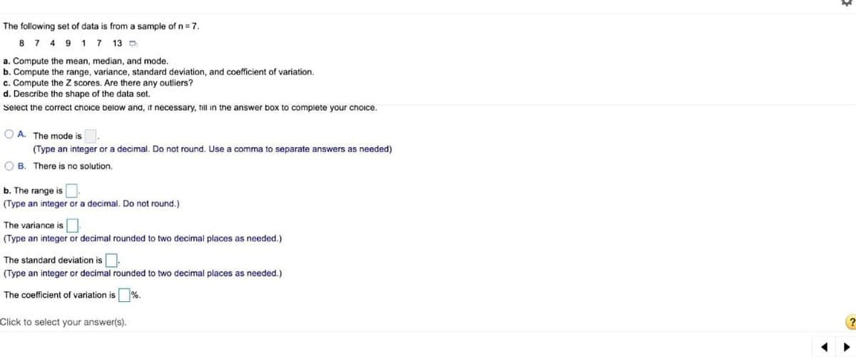 The following set of data is from a sample of n= 7.
8 7 4 9 17 13 D
a. Compute the mean, median, and mode.
b. Compute the range, variance, standard deviation, and coefficient of variation.
c. Compute the Z scores. Are there any outliers?
d. Describe the shape of the data set.
Select the correct choice below and, it necessary, till in the answer box to complete your choice.
O A. The mode is
(Type an integer or a decimal. Do not round. Use a comma to separate answers as needed)
O B. There is no solution.
b. The range is
(Type an integer or a decimal. Do not round.)
The variance is
(Type an integer or decimal rounded to two decimal places as needed.)
The standard deviation is.
(Type an integer or decimal rounded to two decimal places as needed.)
The coefficient of variation is
%.
Click to select your answer(s).

