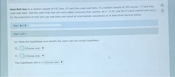 Seat Belt Use In a random sample of 182 men, 65 said they used seat belts. In a random sample of 289 women, 75 said they
used seat belts. Test the claim that men are more safety conscious than women, at a 0.10. Use the Pvalue method and use p
for the proportion of men who use seat belts and round all intermediate calculations to at least three decimal places.
Part: 0/5
Part 1 of 5
(a) State the hypotheses and identify the claim with the correct hypothesis.
Ho:(Choose one)
(Choose one)
This hypothesis test is a (Choose one)
