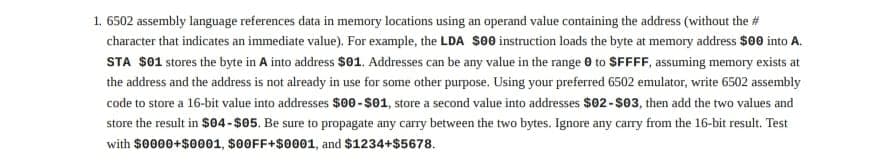 1. 6502 assembly language references data in memory locations using an operand value containing the address (without the #
character that indicates an immediate value). For example, the LDA $00 instruction loads the byte at memory address $00 into A.
STA $01 stores the byte in A into address $01. Addresses can be any value in the range 0 to SFFFF, assuming memory exists at
the address and the address is not already in use for some other purpose. Using your preferred 6502 emulator, write 6502 assembly
code to store a 16-bit value into addresses $00-$01, store a second value into addresses $02-$03, then add the two values and
store the result in $04-$05. Be sure to propagate any carry between the two bytes. Ignore any carry from the 16-bit result. Test
with $0000+$0001, $00FF+$0001, and $1234+$5678.