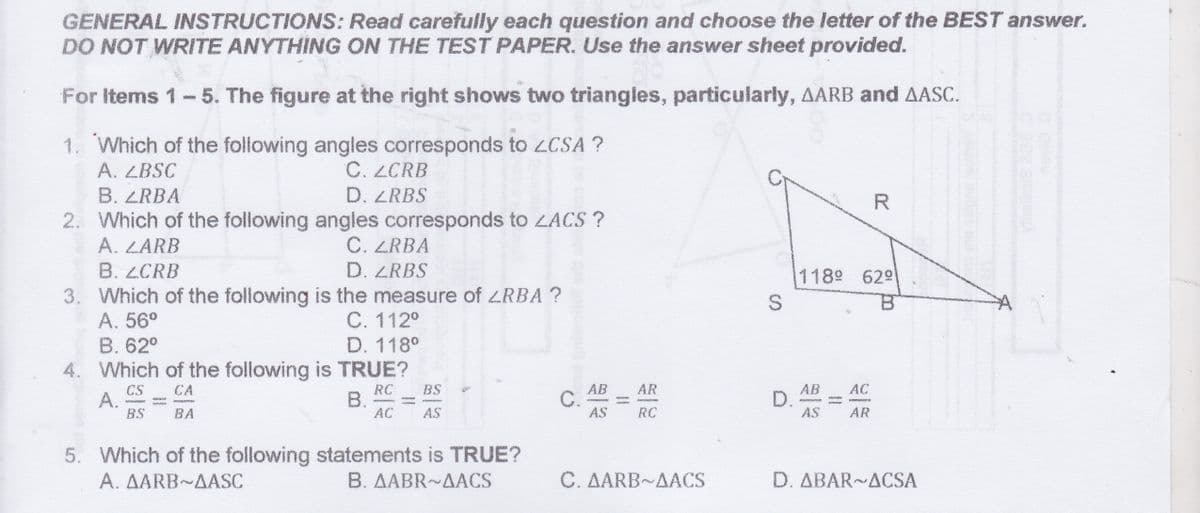 GENERAL INSTRUCTIONS: Read carefully each question and choose the letter of the BEST answer.
DO NOT WRITE ANYTHING ON THE TEST PAPER. Use the answer sheet provided.
For Items 1-5. The figure at the right shows two triangles, particularly, AARB and AASC.
1. Which of the following angles corresponds to ZCSA ?
C. LCRB
D. ZRBS
2. Which of the following angles corresponds to LACS ?
C. ZRBA
D. ZRBS
A. ZBSC
B. ZRBA
R
A. LARB
B. LCRB
1189 629
3. Which of the following is the measure of LRBA ?
A. 56°
C. 112°
D. 118°
4. Which of the following is TRUE?
B. 62°
AC
RC
В.
AC
AB
C.
AS
AR
CS
A.
BS
BS
AB
D.
AS
CA
BA
AS
RC
AR
5. Which of the following statements is TRUE?
A. AARB AASC
B. AABR~AACS
C. AARB AACS
D. ABAR~ACSA
II
piwolket or
