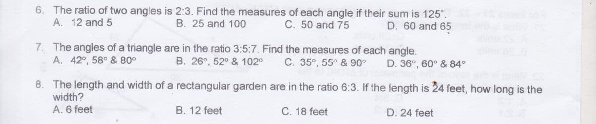 6. The ratio of two angles is 2:3. Find the measures of each angle if their sum is 125°.
A. 12 and 5
B. 25 and 100
C. 50 and 75
D. 60 and 65
7. The angles of a triangle are in the ratio 3:5:7. Find the measures of each angle.
A. 42°, 58° & 80°
B. 26°, 52° & 102°
C. 35°, 55° &90°
D. 36°, 60° & 84°
8. The length and width of a rectangular garden are in the ratio 6:3. If the length is 24 feet, how long is the
width?
A. 6 feet
B. 12 feet
C. 18 feet
D. 24 feet
