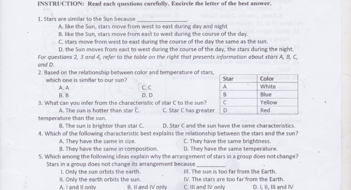 INSTRUCTION: Read each questions carefully. Encircle the letter of the best answer.
1. Stars are similar to the Sun because
A. like the Sun, stars move from west to east during day and night
B. like the Sun, stars move from east to west during the course of the day.
C. stars move from west to east during the course of the day the same as the sun.
D. the Sun moves from east to west during the course of the day, the stars during the night.
For questions 2, 3 and 4, refer to the table on the right that presents information about stars A, B, C,
and D.
2. Based on the relationship between color and temperature of stars,
which one is similar to our sun?
Star
Color
White
А. А
В. В
С. С
A
D. D
B
Blue
Yellow
3. What can you infer from the characteristic of star C to the sun?
C.
A. The sun is hotter than star
C. Star C has greater
Red
temperature than the sun.
B. The sun is brighter than star C.
D. Star C and the sun have the same characteristics.
4. Which of the following characteristic best explains the relationship between the stars and the sun?
A. They have the same in size.
B. They have the same in composition.
C. They have the same brightness.
D. They have the same temperature.
5. Which among the following ideas explain why the arrangement of stars in a group does not change?
Stars in a group does not change its arrangement because
1. Only the sun orbits the earth.
II. Only the earth orbits the sun.
A. I and Il only
III. The sun is too far from the Earth.
IV. The stars are too far'from the Earth.
C. II and IV only
B. Il and IV only
D. I, II, III and IV
