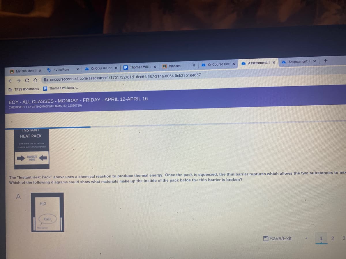 A Material detail x
• / ViewPure
A OnCourse Con x
E Thomas Willia x
A Classes
A OnCourse Cor
Assessment:
A Assessment:
+ > C O
b oncourseconnect.com/assessment/1751732/81d1dec6-b587-314a-6064-0cb3351e4667
O TPSS Bookmarks E Thomas Williams -
EOY - ALL CLASSES - MONDAY - FRIDAY - APRIL 12-APRIL 16
CHEMISTRY I 12-3 (THOMAS WILLIAMS, ID: 12390719)
INSTANT
HEAT PACK
one hme use to reeve
1UCE pon and sorenes
SQUEEZE
HERE
The "Instant Heat Pack" above uses a chemical reaction to produce thermal energy. Once the pack is squeezed, the thin barrier ruptures which allows the two substances to mix
Which of the following diagrams could show what materials make up the instide of the pack befoe the thin barrier is broken?
A
H,O
Cac
Save/Exit
