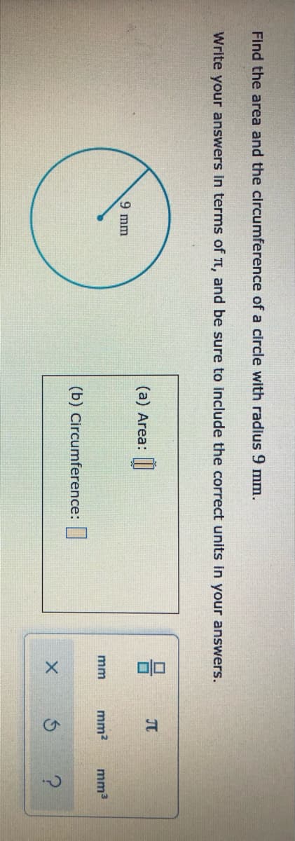 Find the area and the circumference of a circle with radius 9 mm.
Write your answers in terms of t, and be sure to include the correct units in your answers.
JT
(a) Area:
9 mm
mm
mm?
mm3
(b) Circumference:|
