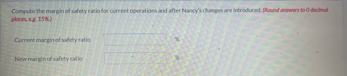 Compute the margin of safety ratio for current operations and after Nancy's changes are introduced. (Round answers to O decimal
places, e.g. 15%.)
Current margin of safety ratio
New margin of safety ratio
%
%