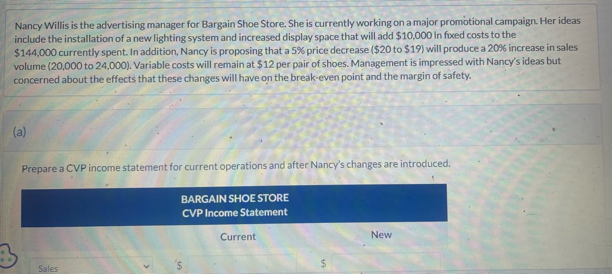 Nancy Willis is the advertising manager for Bargain Shoe Store. She is currently working on a major promotional campaign. Her ideas
include the installation of a new lighting system and increased display space that will add $10,000 in fixed costs to the
$144,000 currently spent. In addition, Nancy is proposing that a 5% price decrease ($20 to $19) will produce a 20% increase in sales
volume (20,000 to 24,000). Variable costs will remain at $12 per pair of shoes. Management is impressed with Nancy's ideas but
concerned about the effects that these changes will have on the break-even point and the margin of safety.
(a)
Prepare a CVP income statement for current operations and after Nancy's changes are introduced.
Sales
BARGAIN SHOE STORE
CVP Income Statement
Current
$
New