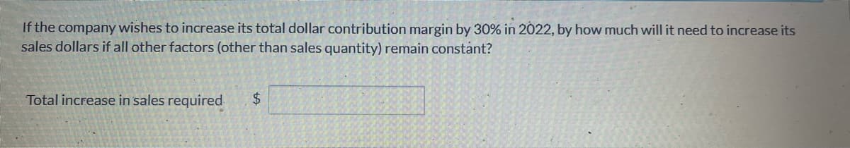 If the company wishes to increase its total dollar contribution margin by 30% in 2022, by how much will it need to increase its
sales dollars if all other factors (other than sales quantity) remain constant?
Total increase in sales required
+A
$