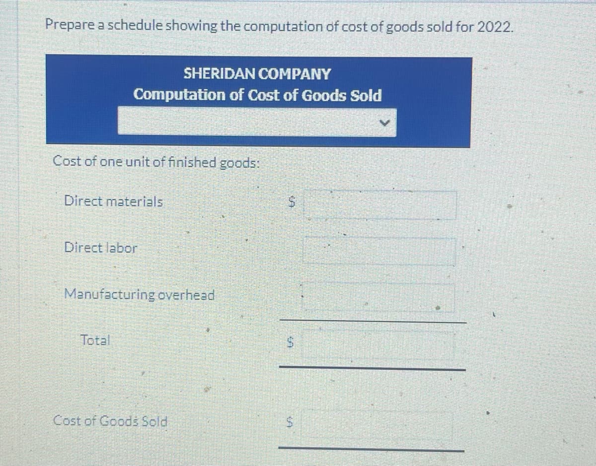 Prepare a schedule showing the computation of cost of goods sold for 2022.
SHERIDAN COMPANY
Computation of Cost of Goods Sold
Cost of one unit of finished goods:
Direct materials
Direct labor
Manufacturing overhead
Total
Cost of Goods Sold
S
$